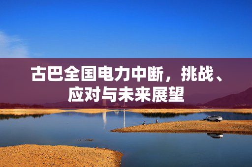 古巴全国电力中断，挑战、应对与未来展望