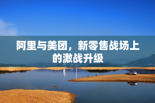 阿里与美团，新零售战场上的激战升级