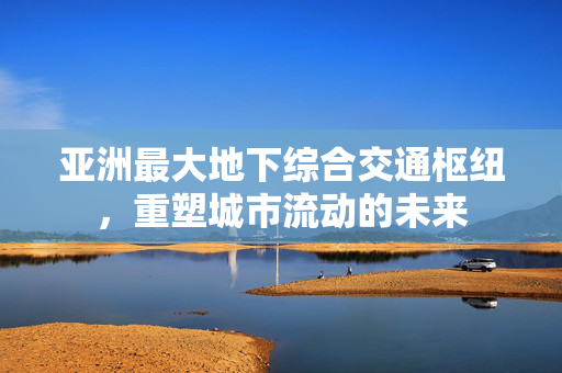 亚洲最大地下综合交通枢纽，重塑城市流动的未来