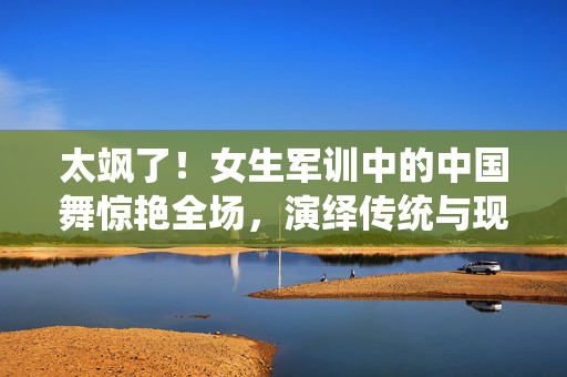 太飒了！女生军训中的中国舞惊艳全场，演绎传统与现代的完美融合