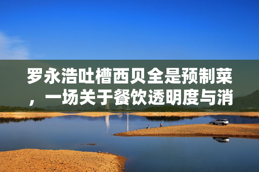 罗永浩吐槽西贝全是预制菜，一场关于餐饮透明度与消费者期待的对话