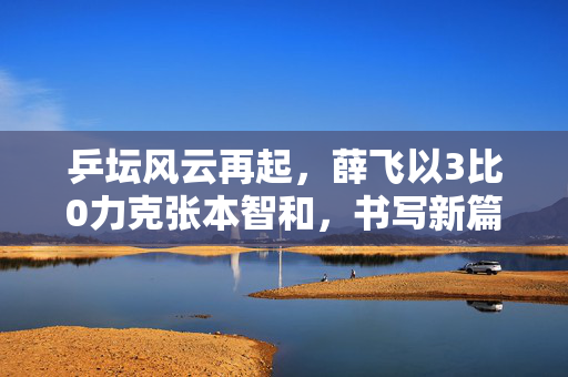 乒坛风云再起，薛飞以3比0力克张本智和，书写新篇章