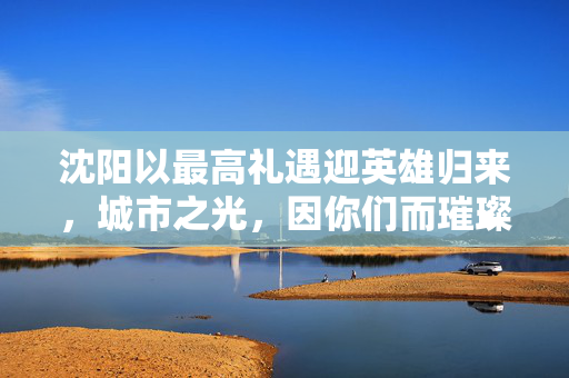 沈阳以最高礼遇迎英雄归来，城市之光，因你们而璀璨
