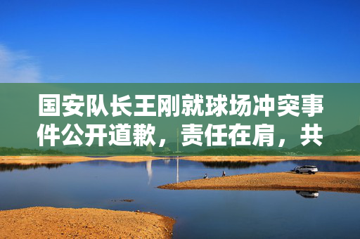 国安队长王刚就球场冲突事件公开道歉，责任在肩，共筑和谐赛场