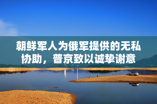 朝鲜军人为俄军提供的无私协助，普京致以诚挚谢意