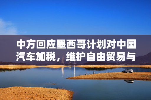 中方回应墨西哥计划对中国汽车加税，维护自由贸易与双边合作的坚定立场