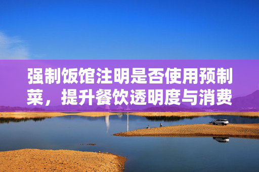 强制饭馆注明是否使用预制菜，提升餐饮透明度与消费者选择权的可行路径