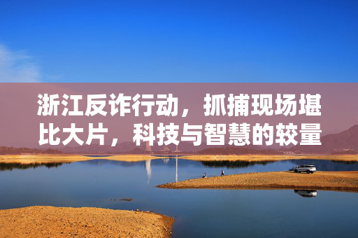 浙江反诈行动，抓捕现场堪比大片，科技与智慧的较量