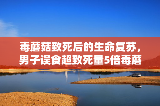毒蘑菇致死后的生命复苏，男子误食超致死量5倍毒蘑菇的奇迹之旅