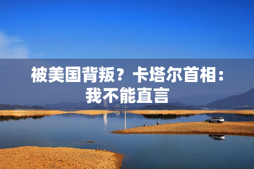 被美国背叛？卡塔尔首相：我不能直言