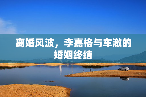 离婚风波，李嘉格与车澈的婚姻终结