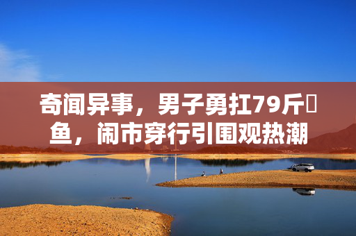 奇闻异事，男子勇扛79斤鳡鱼，闹市穿行引围观热潮
