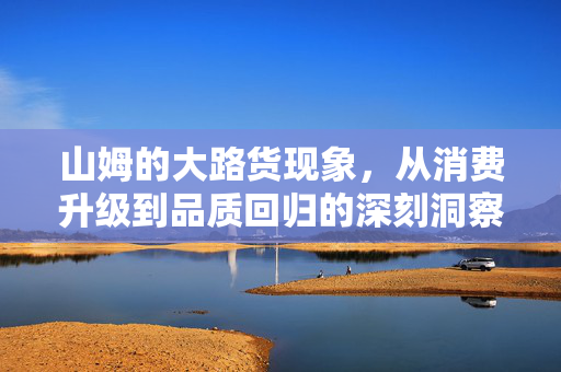 山姆的大路货现象，从消费升级到品质回归的深刻洞察