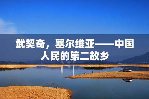 武契奇，塞尔维亚——中国人民的第二故乡