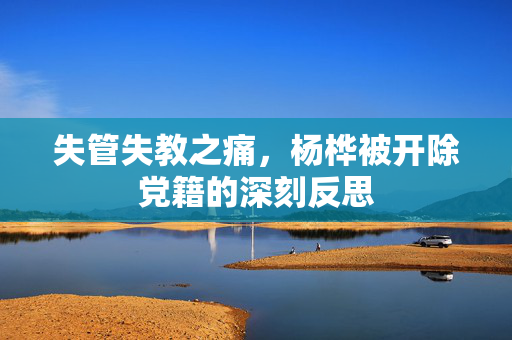 失管失教之痛，杨桦被开除党籍的深刻反思