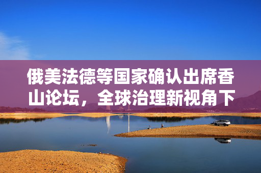 俄美法德等国家确认出席香山论坛，全球治理新视角下的多边合作与对话