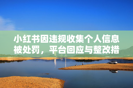 小红书因违规收集个人信息被处罚，平台回应与整改措施