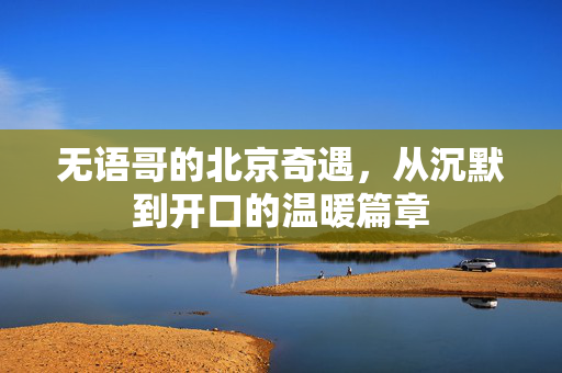 无语哥的北京奇遇，从沉默到开口的温暖篇章