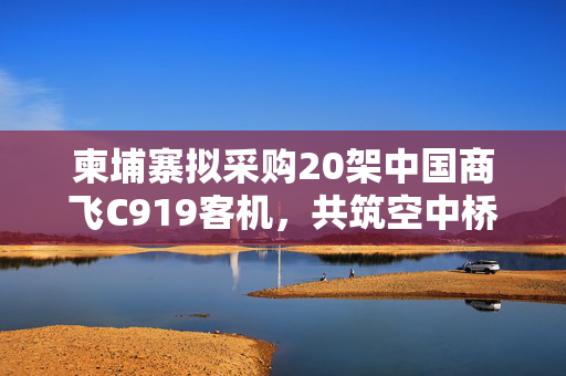 柬埔寨拟采购20架中国商飞C919客机，共筑空中桥梁，展望未来合作新篇章