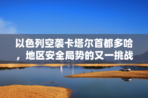 以色列空袭卡塔尔首都多哈，地区安全局势的又一挑战