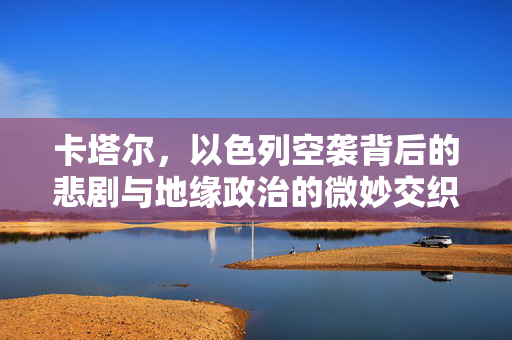 卡塔尔，以色列空袭背后的悲剧与地缘政治的微妙交织