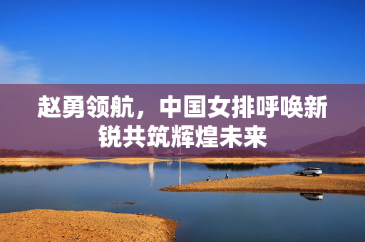 赵勇领航，中国女排呼唤新锐共筑辉煌未来