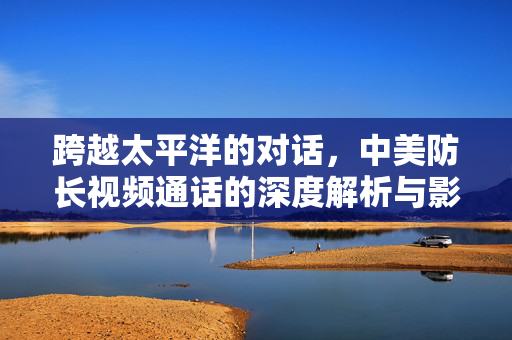 跨越太平洋的对话，中美防长视频通话的深度解析与影响展望