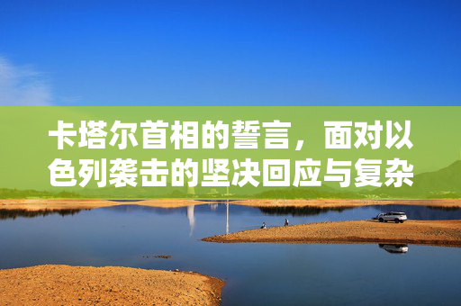 卡塔尔首相的誓言，面对以色列袭击的坚决回应与复杂地缘政治考量