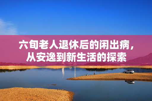六旬老人退休后的闲出病，从安逸到新生活的探索