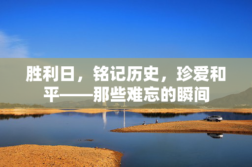 胜利日，铭记历史，珍爱和平——那些难忘的瞬间