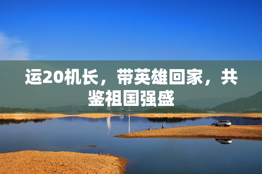 运20机长，带英雄回家，共鉴祖国强盛
