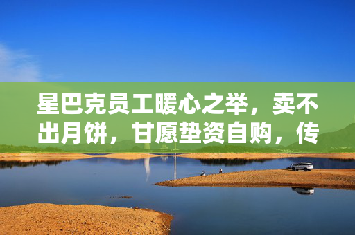 星巴克员工暖心之举，卖不出月饼，甘愿垫资自购，传递温暖与爱