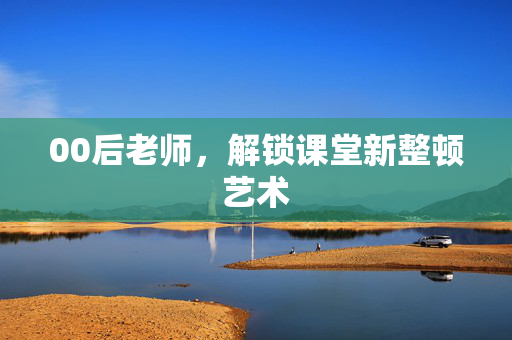 00后老师，解锁课堂新整顿艺术