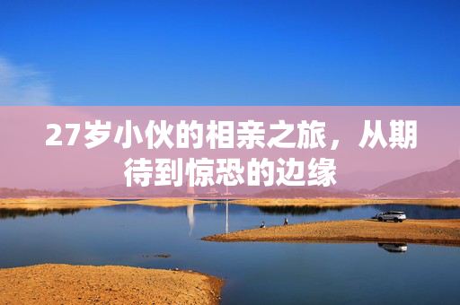 27岁小伙的相亲之旅，从期待到惊恐的边缘