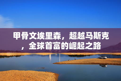 甲骨文埃里森，超越马斯克，全球首富的崛起之路