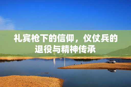 礼宾枪下的信仰，仪仗兵的退役与精神传承