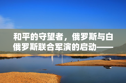 和平的守望者，俄罗斯与白俄罗斯联合军演的启动——共筑地区安全新篇章