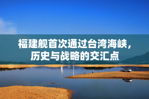 福建舰首次通过台湾海峡，历史与战略的交汇点