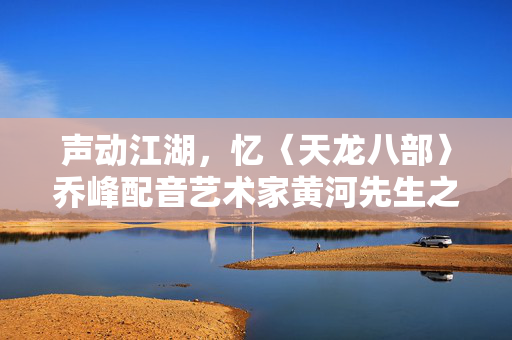 声动江湖，忆〈天龙八部〉乔峰配音艺术家黄河先生之音容永存