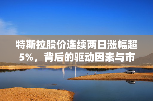 特斯拉股价连续两日涨幅超5%，背后的驱动因素与市场影响分析