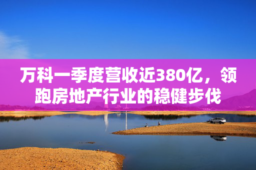 万科一季度营收近380亿，领跑房地产行业的稳健步伐