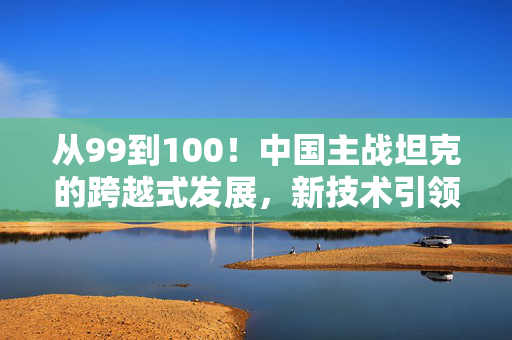 从99到100！中国主战坦克的跨越式发展，新技术引领未来战场