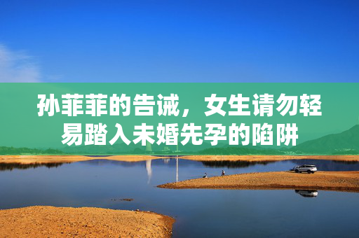 孙菲菲的告诫，女生请勿轻易踏入未婚先孕的陷阱