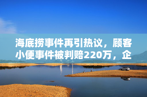 海底捞事件再引热议，顾客小便事件被判赔220万，企业如何应对公共舆论的挑战？
