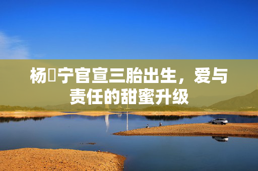 杨祐宁官宣三胎出生，爱与责任的甜蜜升级