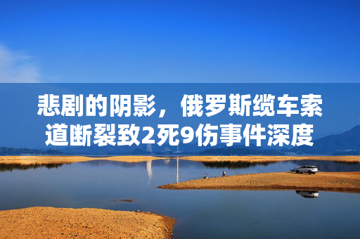 悲剧的阴影，俄罗斯缆车索道断裂致2死9伤事件深度剖析