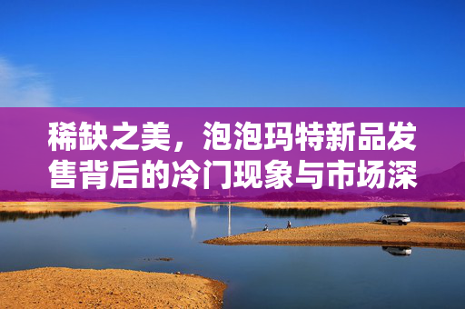 稀缺之美，泡泡玛特新品发售背后的冷门现象与市场深思