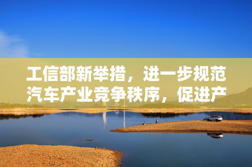 工信部新举措，进一步规范汽车产业竞争秩序，促进产业健康发展
