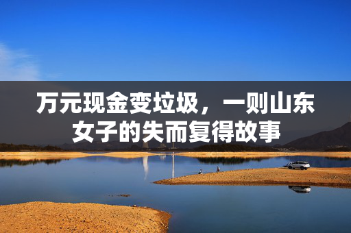 万元现金变垃圾，一则山东女子的失而复得故事