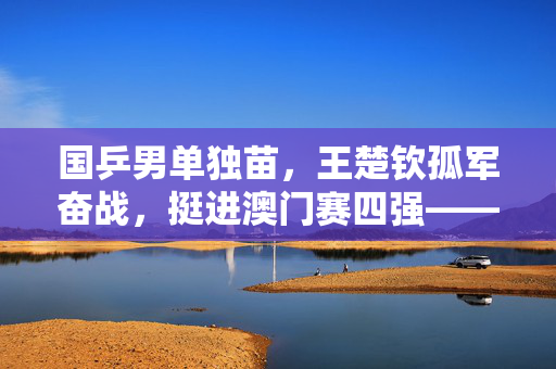 国乒男单独苗，王楚钦孤军奋战，挺进澳门赛四强——中国男乒的挑战与希望